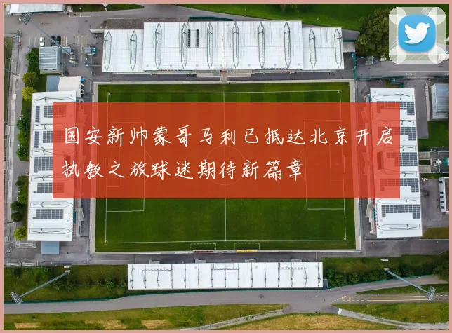 国安新帅蒙哥马利已抵达北京开启执教之旅球迷期待新篇章