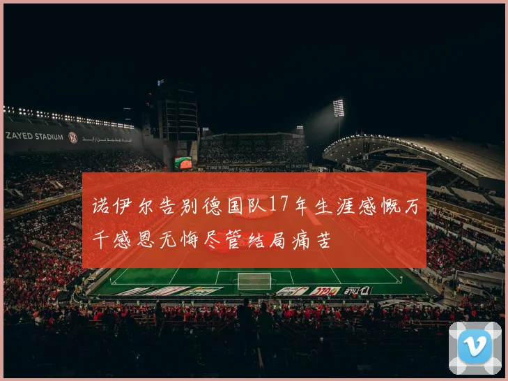 诺伊尔告别德国队17年生涯感慨万千感恩无悔尽管结局痛苦