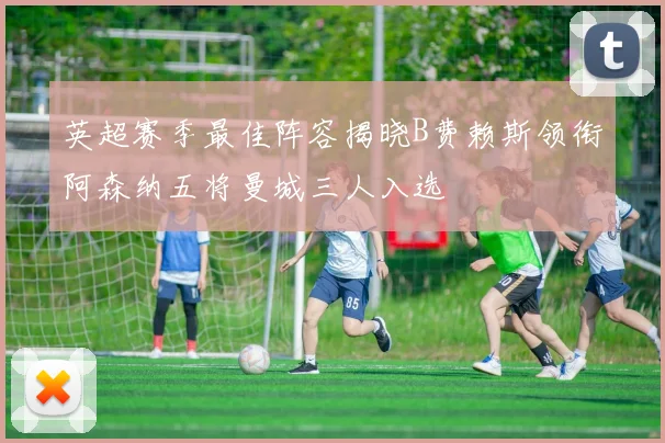 英超赛季最佳阵容揭晓B费赖斯领衔阿森纳五将曼城三人入选