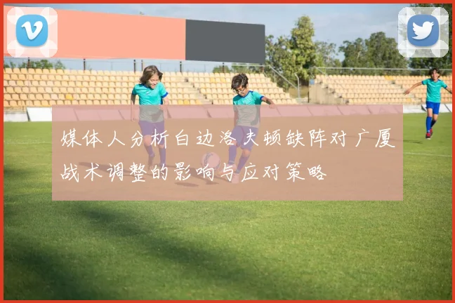 媒体人分析白边洛夫顿缺阵对广厦战术调整的影响与应对策略