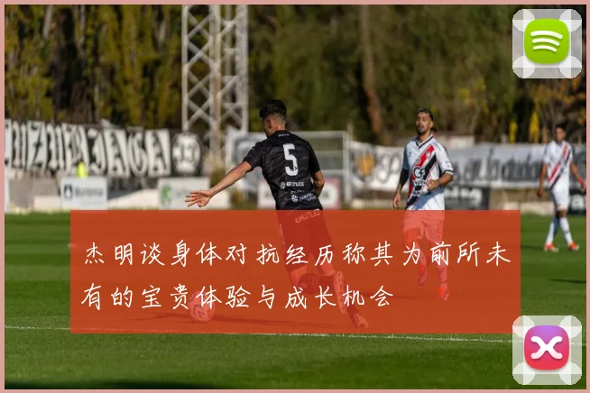杰明谈身体对抗经历称其为前所未有的宝贵体验与成长机会