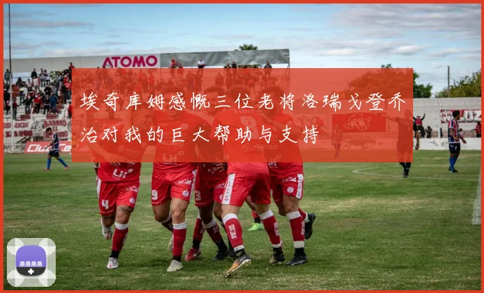 埃奇库姆感慨三位老将洛瑞戈登乔治对我的巨大帮助与支持
