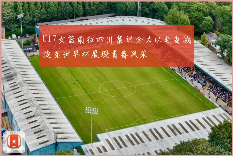 U17女篮前往四川集训全力以赴备战捷克世界杯展现青春风采