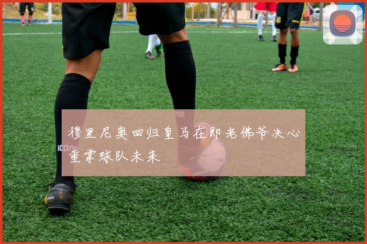 穆里尼奥回归皇马在即老佛爷决心重掌球队未来