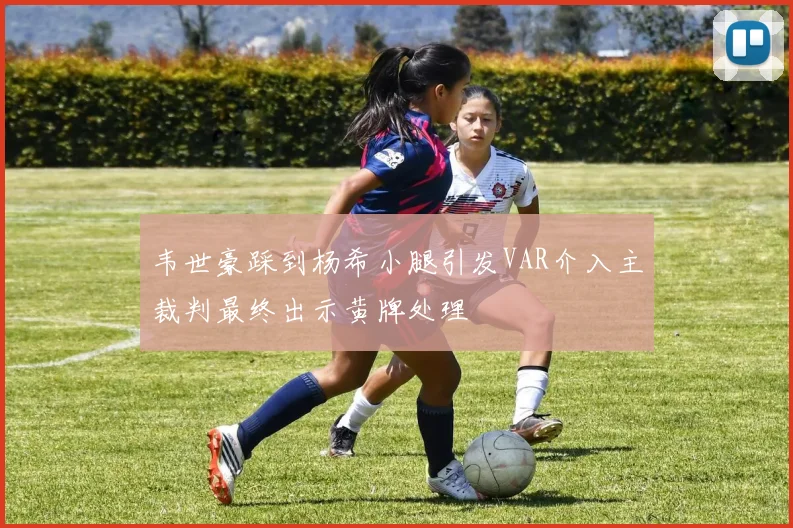 韦世豪踩到杨希小腿引发VAR介入主裁判最终出示黄牌处理