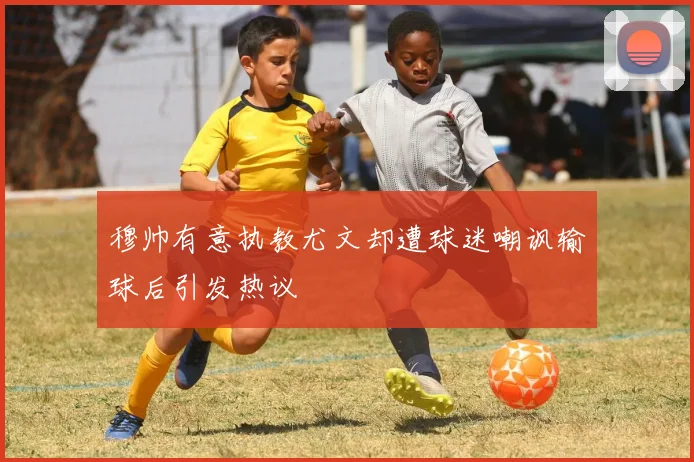 穆帅有意执教尤文却遭球迷嘲讽输球后引发热议