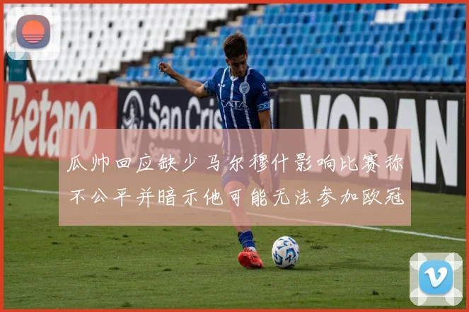 瓜帅回应缺少马尔穆什影响比赛称不公平并暗示他可能无法参加欧冠