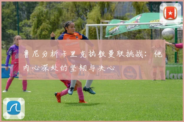 鲁尼分析卡里克执教曼联挑战：他内心深处的坚韧与决心