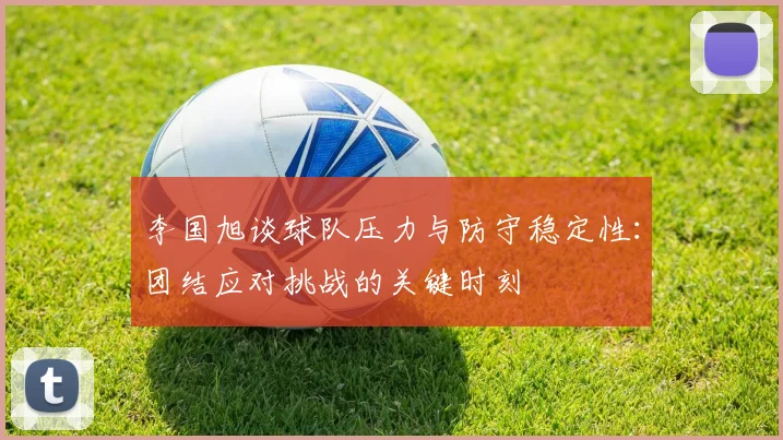 李国旭谈球队压力与防守稳定性：团结应对挑战的关键时刻