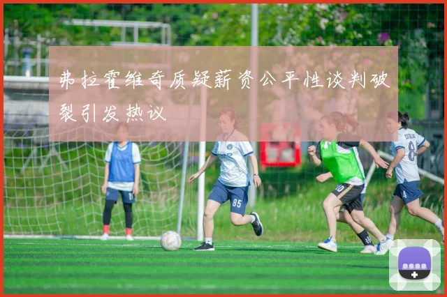 弗拉霍维奇质疑薪资公平性谈判破裂引发热议