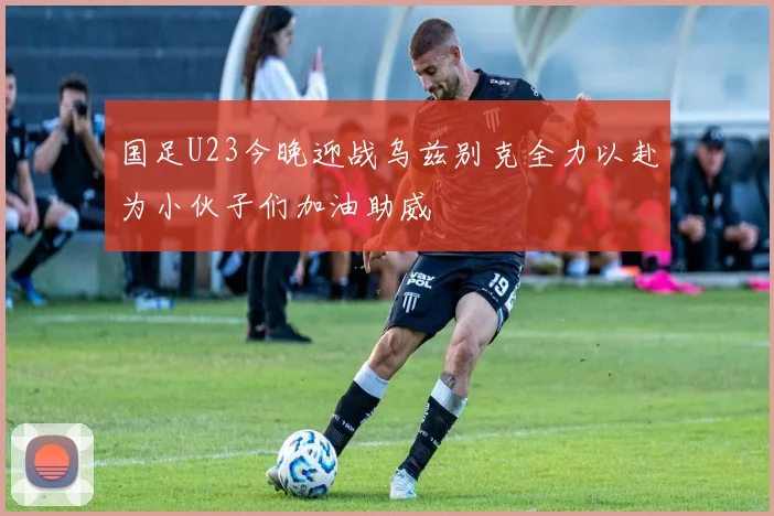 国足U23今晚迎战乌兹别克全力以赴为小伙子们加油助威