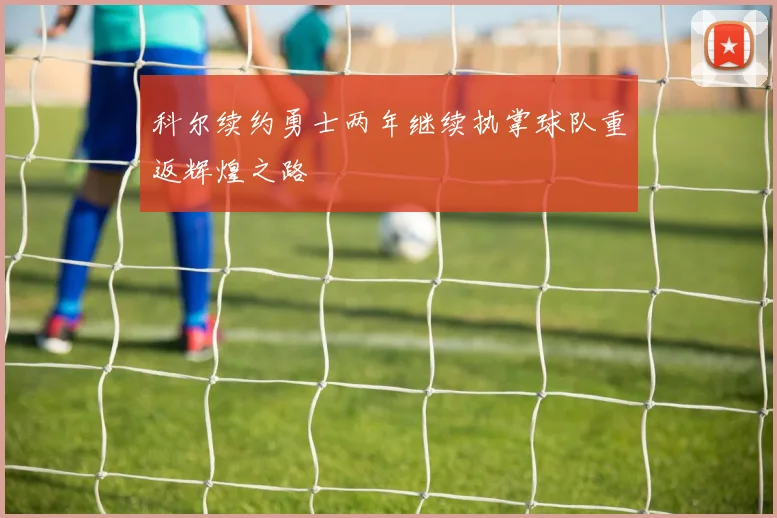 科尔续约勇士两年继续执掌球队重返辉煌之路